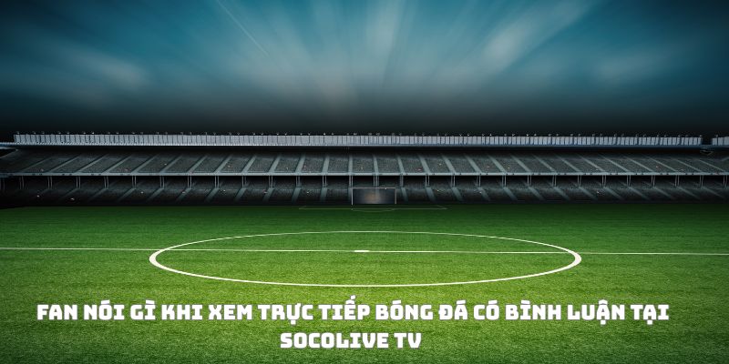 Fan phản ứng như thế nào khi xem trực tiếp bóng đá có bình luận