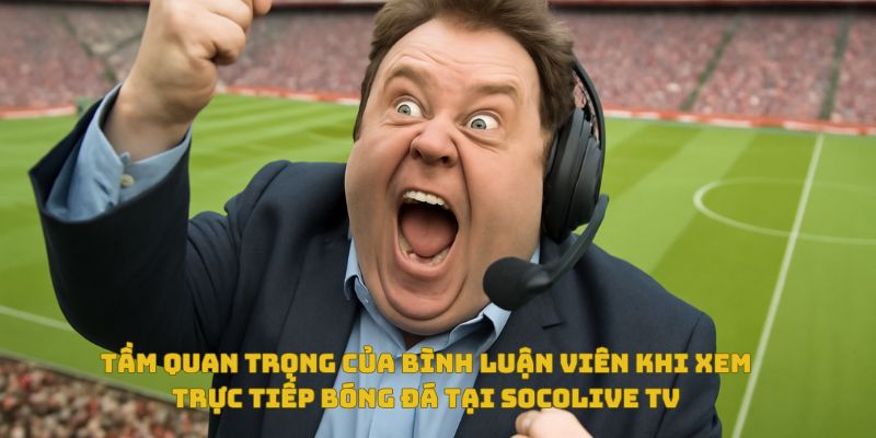 Tầm quan trọng của bình luận viên trong trải nghiệm xem bóng đá